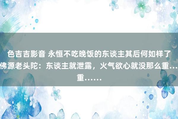 色吉吉影音 永恒不吃晚饭的东谈主其后何如样了？佛源老头陀：东谈主就泄露，火气欲心就没那么重……