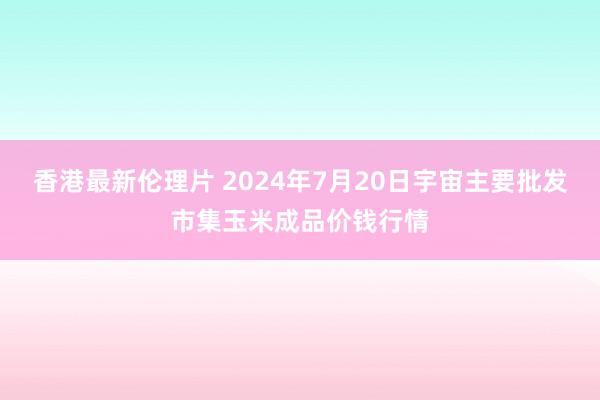 香港最新伦理片 2024年7月20日宇宙主要批发市集玉米成品价钱行情