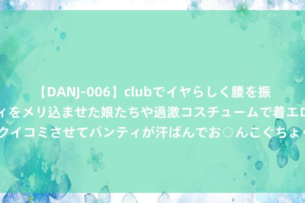 【DANJ-006】clubでイヤらしく腰を振る乱痴気ダンス！パンティをメリ込ませた娘たちや過激コスチュームで着エロやマン土手くっきりクイコミさせてパンティが汗ばんでお○んこぐちょぐちょで勃起しまくりです。 2024年7月20日寰球主要批发阛阓猪肺价钱行情