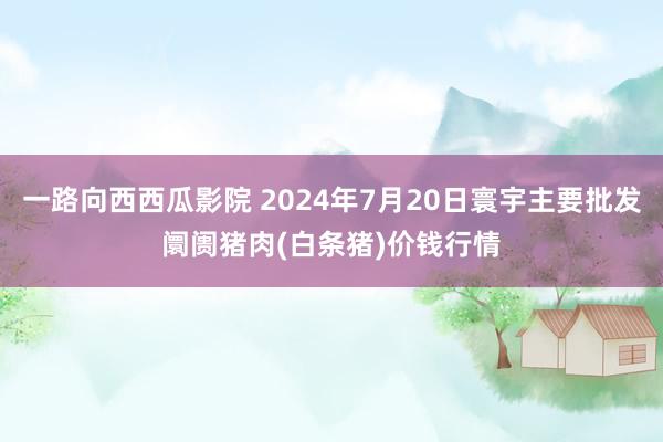 一路向西西瓜影院 2024年7月20日寰宇主要批发阛阓猪肉(白条猪)价钱行情