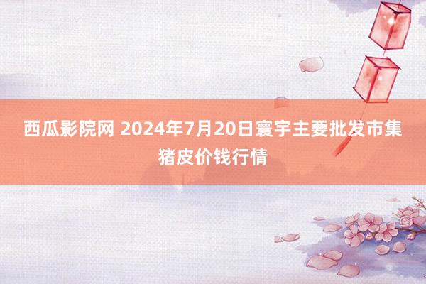 西瓜影院网 2024年7月20日寰宇主要批发市集猪皮价钱行情