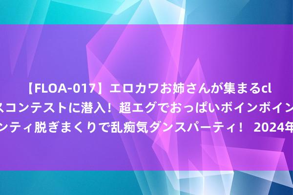 【FLOA-017】エロカワお姉さんが集まるclubのエロティックダンスコンテストに潜入！超エグでおっぱいボインボイン、汗だく全裸Body パンティ脱ぎまくりで乱痴気ダンスパーティ！ 2024年7月20日宇宙主要批发市集特小凤西瓜价钱行情