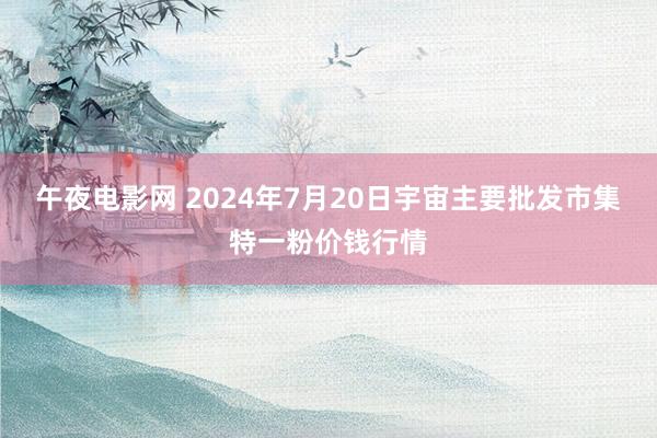 午夜电影网 2024年7月20日宇宙主要批发市集特一粉价钱行情