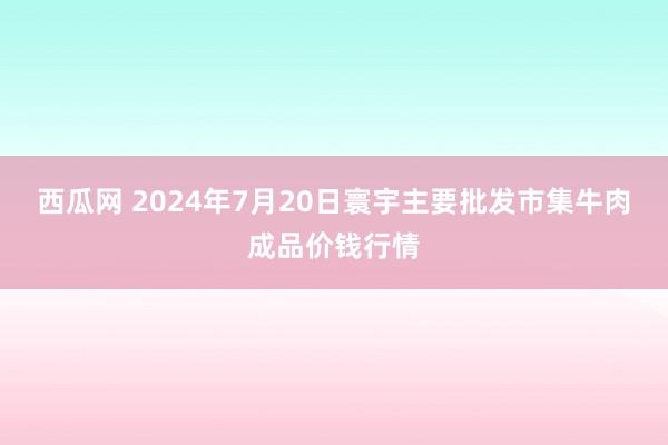 西瓜网 2024年7月20日寰宇主要批发市集牛肉成品价钱行情