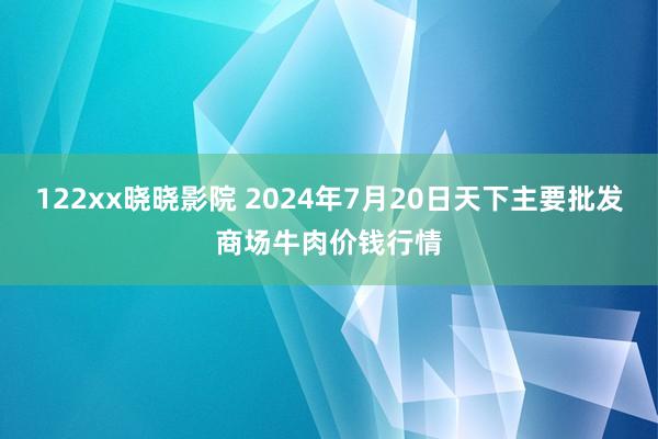 122xx晓晓影院 2024年7月20日天下主要批发商场牛肉价钱行情