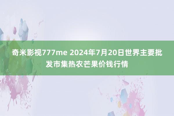 奇米影视777me 2024年7月20日世界主要批发市集热农芒果价钱行情