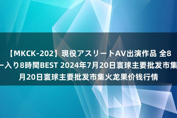 【MKCK-202】現役アスリートAV出演作品 全8TITLE全コーナー入り8時間BEST 2024年7月20日寰球主要批发市集火龙果价钱行情