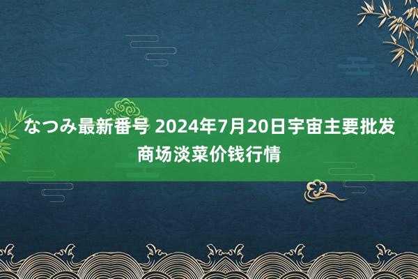 なつみ最新番号 2024年7月20日宇宙主要批发商场淡菜价钱行情