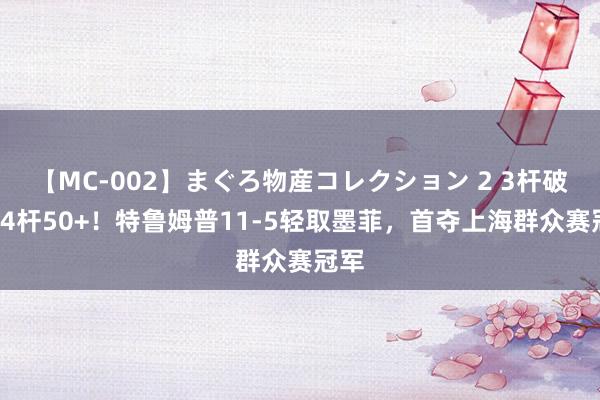 【MC-002】まぐろ物産コレクション 2 3杆破百+4杆50+！特鲁姆普11-5轻取墨菲，首夺上海群众赛冠军