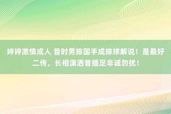 婷婷激情成人 昔时男排国手成排球解说！是最好二传，长相潇洒曾插足非诚勿扰！