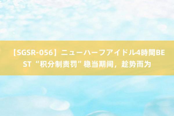 【SGSR-056】ニューハーフアイドル4時間BEST “积分制责罚”稳当期间，趁势而为