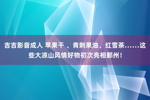 吉吉影音成人 苹果干 、青刺果油、红雪茶……这些大凉山风情好物初次亮相鄞州！