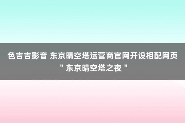 色吉吉影音 东京晴空塔运营商官网开设相配网页＂东京晴空塔之夜＂