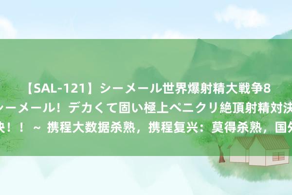 【SAL-121】シーメール世界爆射精大戦争8時間 ～国内＆金髪S級シーメール！デカくて固い極上ペニクリ絶頂射精対決！！～ 携程大数据杀熟，携程复兴：莫得杀熟，国外机票价钱浮动属广宽情况