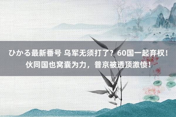 ひかる最新番号 乌军无须打了？60国一起弃权！伙同国也窝囊为力，普京被透顶激愤！