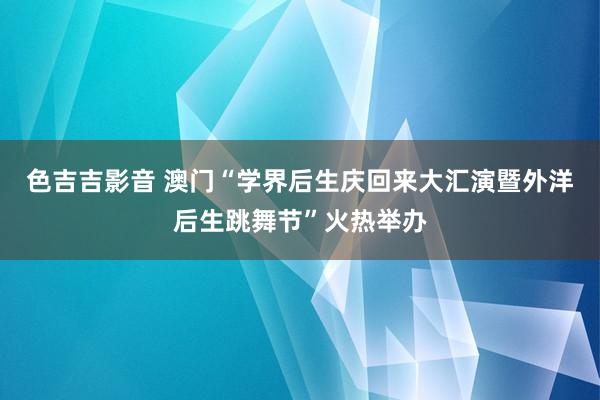 色吉吉影音 澳门“学界后生庆回来大汇演暨外洋后生跳舞节”火热举办