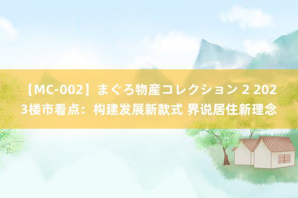 【MC-002】まぐろ物産コレクション 2 2023楼市看点：构建发展新款式 界说居住新理念