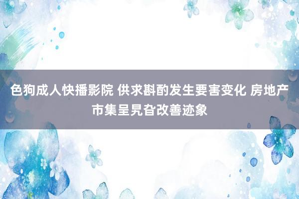 色狗成人快播影院 供求斟酌发生要害变化 房地产市集呈旯旮改善迹象