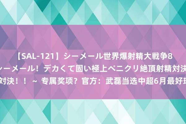 【SAL-121】シーメール世界爆射精大戦争8時間 ～国内＆金髪S級シーメール！デカくて固い極上ペニクリ絶頂射精対決！！～ 专属奖项？官方：武磊当选中超6月最好球员，已聚拢4个月当选