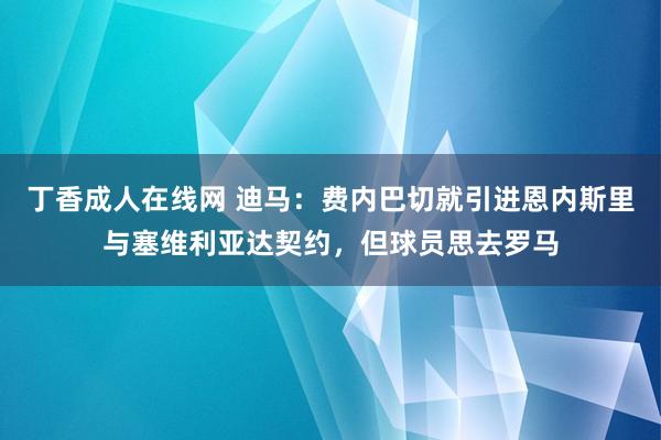 丁香成人在线网 迪马：费内巴切就引进恩内斯里与塞维利亚达契约，但球员思去罗马