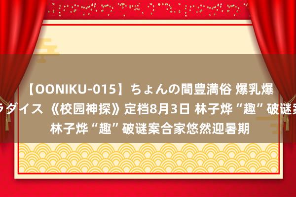 【OONIKU-015】ちょんの間豊満俗 爆乳爆尻専門の肉欲パラダイス 《校园神探》定档8月3日 林子烨“趣”破谜案合家悠然迎暑期