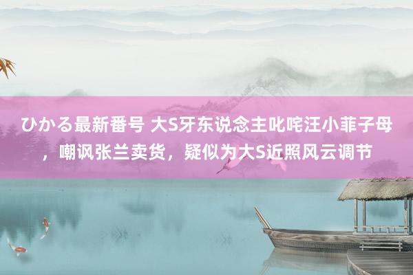 ひかる最新番号 大S牙东说念主叱咤汪小菲子母，嘲讽张兰卖货，疑似为大S近照风云调节