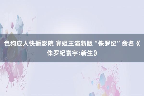 色狗成人快播影院 寡姐主演新版“侏罗纪”命名《侏罗纪寰宇:新生》