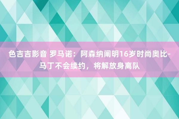 色吉吉影音 罗马诺：阿森纳阐明16岁时尚奥比-马丁不会续约，将解放身离队