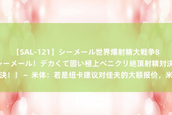 【SAL-121】シーメール世界爆射精大戦争8時間 ～国内＆金髪S級シーメール！デカくて固い極上ペニクリ絶頂射精対決！！～ 米体：若是纽卡建议对佳夫的大额报价，米兰会商酌出售以加多预算