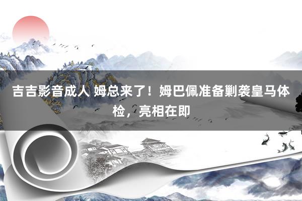 吉吉影音成人 姆总来了！姆巴佩准备剿袭皇马体检，亮相在即