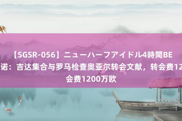 【SGSR-056】ニューハーフアイドル4時間BEST 罗马诺：吉达集合与罗马检查奥亚尔转会文献，转会费1200万欧