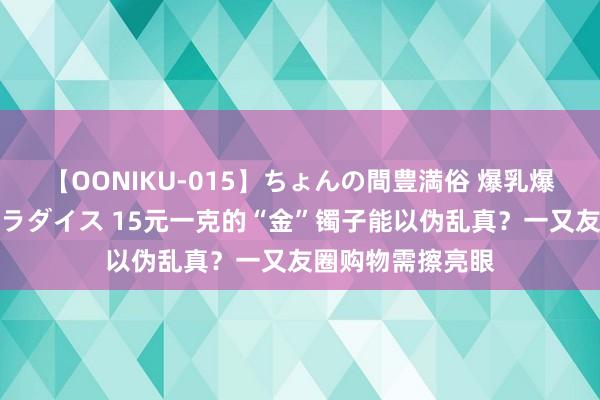 【OONIKU-015】ちょんの間豊満俗 爆乳爆尻専門の肉欲パラダイス 15元一克的“金”镯子能以伪乱真？一又友圈购物需擦亮眼