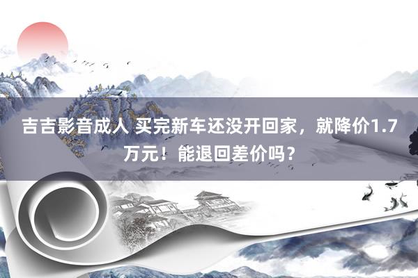 吉吉影音成人 买完新车还没开回家，就降价1.7万元！能退回差价吗？