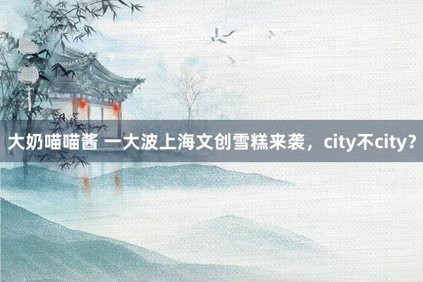 大奶喵喵酱 一大波上海文创雪糕来袭，city不city？