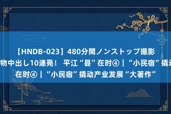 【HNDB-023】480分間ノンストップ撮影 ノーカット編集で本物中出し10連発！ 平江“县”在时④｜“小民宿”撬动产业发展“大著作”