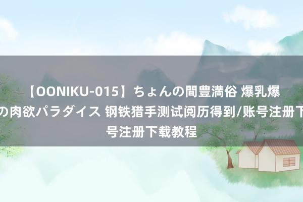 【OONIKU-015】ちょんの間豊満俗 爆乳爆尻専門の肉欲パラダイス 钢铁猎手测试阅历得到/账号注册下载教程