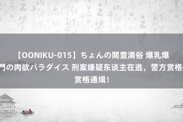 【OONIKU-015】ちょんの間豊満俗 爆乳爆尻専門の肉欲パラダイス 刑案嫌疑东谈主在逃，警方赏格通缉！