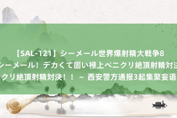 【SAL-121】シーメール世界爆射精大戦争8時間 ～国内＆金髪S級シーメール！デカくて固い極上ペニクリ絶頂射精対決！！～ 西安警方通报3起集聚妄语典型案例