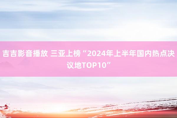 吉吉影音播放 三亚上榜“2024年上半年国内热点决议地TOP10”