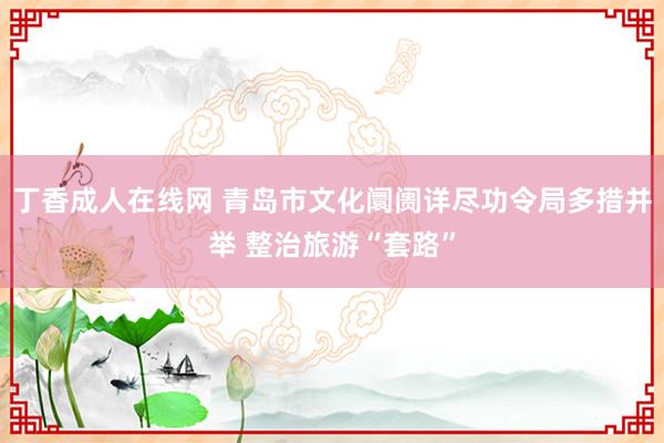 丁香成人在线网 青岛市文化阛阓详尽功令局多措并举 整治旅游“套路”