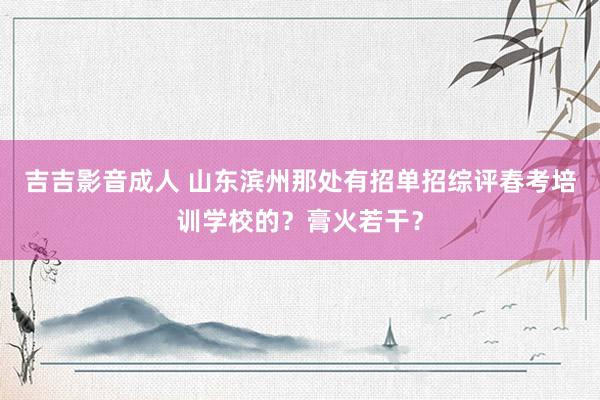 吉吉影音成人 山东滨州那处有招单招综评春考培训学校的？膏火若干？