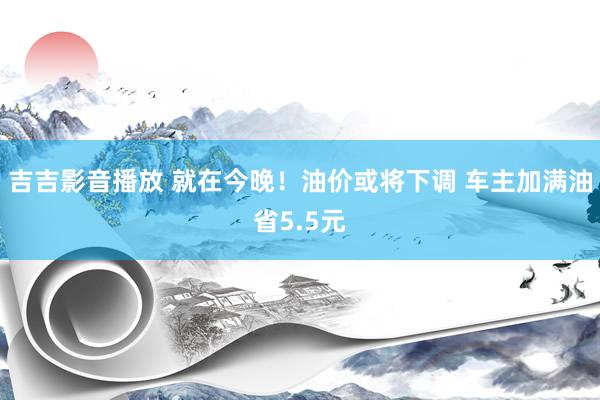 吉吉影音播放 就在今晚！油价或将下调 车主加满油省5.5元