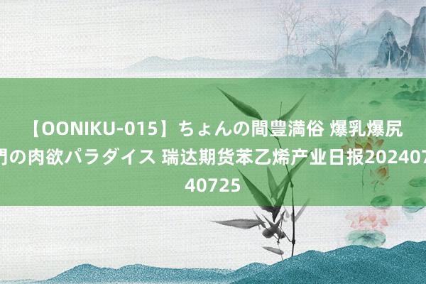 【OONIKU-015】ちょんの間豊満俗 爆乳爆尻専門の肉欲パラダイス 瑞达期货苯乙烯产业日报20240725