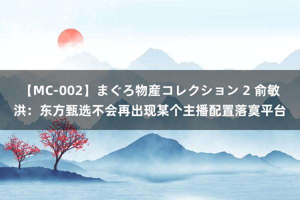 【MC-002】まぐろ物産コレクション 2 俞敏洪：东方甄选不会再出现某个主播配置落寞平台