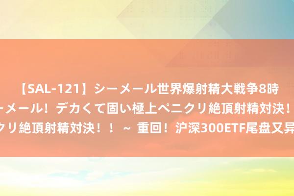 【SAL-121】シーメール世界爆射精大戦争8時間 ～国内＆金髪S級シーメール！デカくて固い極上ペニクリ絶頂射精対決！！～ 重回！沪深300ETF尾盘又异动了！