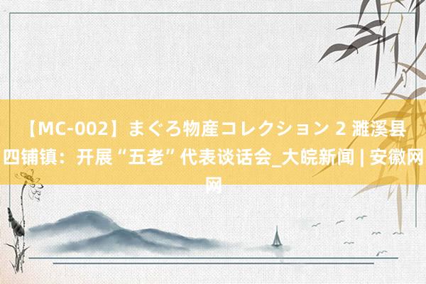 【MC-002】まぐろ物産コレクション 2 濉溪县四铺镇：开展“五老”代表谈话会_大皖新闻 | 安徽网