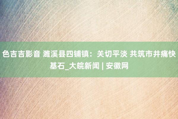 色吉吉影音 濉溪县四铺镇：关切平淡 共筑市井痛快基石_大皖新闻 | 安徽网