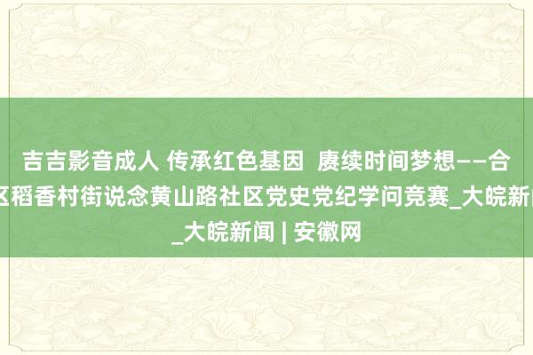 吉吉影音成人 传承红色基因  赓续时间梦想——合肥市蜀山区稻香村街说念黄山路社区党史党纪学问竞赛_大皖新闻 | 安徽网