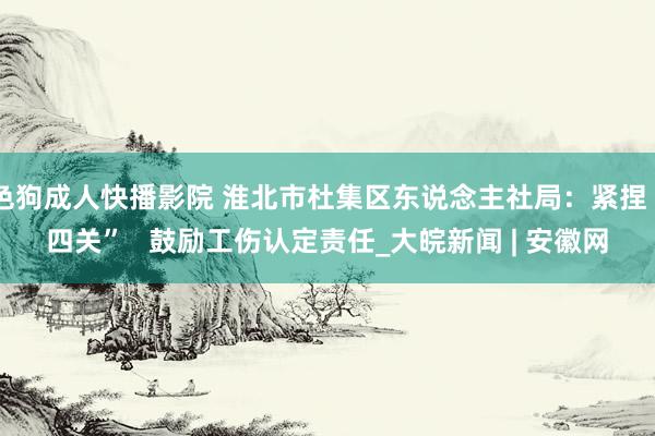 色狗成人快播影院 淮北市杜集区东说念主社局：紧捏“四关”   鼓励工伤认定责任_大皖新闻 | 安徽网