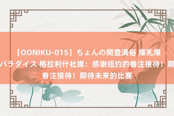 【OONIKU-015】ちょんの間豊満俗 爆乳爆尻専門の肉欲パラダイス 格拉利什社媒：感谢纽约的眷注接待！期待未来的比赛